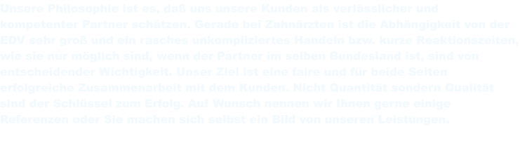 Unsere Philosophie ist es, daß uns unsere Kunden als verlässlicher und kompetenter Partner schätzen. Gerade bei Zahnärzten ist die Abhängigkeit von der EDV sehr groß und ein rasches unkompliziertes Handeln bzw. kurze Reaktionszeiten, wie sie nur möglich sind, wenn der Partner im selben Bundesland ist, sind von entscheidender Wichtigkeit. Unser Ziel ist eine faire und für beide Seiten erfolgreiche Zusammenarbeit mit dem Kunden. Nicht Quantität sondern Qualität sind der Schlüssel zum Erfolg. Auf Wunsch nennen wir Ihnen gerne einige Referenzen oder Sie machen sich selbst ein Bild von unseren Leistungen.